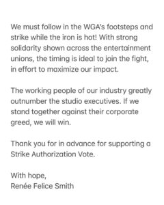 Renée Felice Smith Instagram - 📣📣📣📣📣📣📣📣📣 calling all @sagaftra members! THE TIME IS NOW! I implore you to write a letter in support of a strike authorization vote ASAP! Let’s not forget, they represent US. So, make your voice heard. Share this post! E-mail your letter to: governance@sagaftra.org serena.kung@sagaftra.org ATTN: ALL National Board Members and Officers: The working people of our industry greatly outnumber the studio executives. If we stand together against their corporate greed, we will win. 👊👊👊 National Board members: @seanastin @thejenniferbeals @sharibelafonte @nitashabhambree @mitchellbobrow @rodgerbrandon5 @yvettenicolebrown @actvocate @joannacassidyofficial @hicusick_ig @jessicamedinaactress @njduerr @dylanabby @haleisner @debbieevansstunts @francesfisher @nancyflanagan_ @ilyssafradin @androidegarcia @bradgarrett @supererniegram @stephenmckinleyhenderson @dulehill @thedavidjolliffe @phoebejonasnyc @mike_kraycik @rosedianeladd @xojodilong @melmackactingstudio @camrynmanheim @marymcdonaldinc @jmelen77 @matthewmodine @billfromboston @esai_morales @dannavarromusic @rosie @ron.ostrow @theebillyporter @lindapnyc @thesherylleeralph @michaelrapaport @albinokid1026 @patriciaheaton @courtneyrioux @iamrobschneider @sharonstone @towandaunderdue @lisaannwalter @olgabluesbabe @officialfrandrescher @benwhitehair