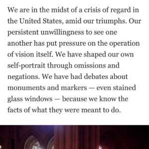 Sarah Lewis Instagram - On March 31, 1968, days before he would be assassinated, the Rev. Martin Luther King Jr. gave a sermon at the Washington National Cathedral. It was not his prophetic “Mountaintop” speech. That day, King spoke from the cathedral’s pulpit ahead of his Poor People’s Campaign, pressing the conscience of the congregation with the moral outrage of poverty. It was his final Sunday sermon. On April 5, just a week later, more than 4,000 mourners would come to the cathedral for his memorial service.

In the summer of 2022, I went to the cathedral and found myself just feet from President Woodrow Wilson’s tomb and memorial. Along with others, I had been invited to speak about the new commission that the church had just unveiled: stained-glass windows and tablets by artist Kerry James Marshall and poet Elizabeth Alexander to replace those dedicated to Confederate generals Thomas “Stonewall” Jackson and Robert E. Lee. The Confederates’ stained-glass windows had remained in the church for nearly 70 years, erected through a gift from the United Daughters of the Confederacy (UDC). The tomb of Wilson, the first Southerner elected president after the Civil War, had been deliberately installed beneath these stained glass windows…

We are in the midst of a crisis of regard in the United States, amid our triumphs. Our persistent unwillingness to see one another has put pressure on the operation of vision itself. We have shaped our own self-portrait through omissions and negations. We have had debates about monuments and markers — even stained glass windows — because we know the facts of what they were meant to do.…

To examine this history is to expose how we have learned not to see the fictions that legitimate racial injustice and inequity. The work of revision — of re-seeing — must continue. For where we once blocked our rightful view of one another, we now have the means to build windows. We can see the story tied to the representation all around us. The question is whether we still have the will.“

Excerpt from Washington Post piece out today in print tomorrow. Thank you, Amanda Katz! 💫🙏🏾