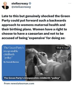 Stella Creasy Instagram - This is not fake news. The Greens really do have a healthcare policy paper which seeks to reduce the number of Caesareans, which they describe as “expensive” and “when not medically required, risky.”

It can be hard enough to secure a c-section - as is your right- without politicians deciding they know better. Your body, your baby, your choice.

Update: can see this has generated a lot of debate. Two things - I have done a video in next post setting out my position on choice because it’s not for me to make that for any woman, but will fight for all women to have their choice respected. 

Secondly can see coordination on idea I have somehow misrepresented this document. This is the only thing the greens have left is to claim this - I quote directly from their policy document. No one is twisting their words. These are their words. It’s the policy that is twisted and rightly been dropped but question is how developed in first place.