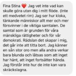 Stina Wollter Instagram - Detta handlar inte om mig utan om allas ansvar i det gemensamma. Kärlek till varenda en som håller utrymmet för dialog, analys, kontext, känslor och trygga samtal öppet. I mina dm: svenska medborgare som känner oro över att det oacceptabla plötsligt såsom en förrädisk allmänt spridd glömske-drog görs acceptabelt, genom trolleri och krängande ut och in av sanning, lagar och förnuft ska vi vaggas in i att blunda för det vi redan sett. Titta bort, tiga. Att våga prata om det som sker innebär risker och att gå på minerade fält där ”ANTISEMIT” kan explodera i ditt ansikte. Människor som protesterar smutskastas, kallas terrorister och människor som terroriserar kallas aktivister. Det är som en mardröm. Det är en skrämmande tid, i ett land som gör många osäkra och till och med rädda. Om ett folk som Sverige sen årtionden solidariserat med nu kan plågas och mördas så länge och brutalt utan ingripanden och sanktioner -vad är det för ett samhälle, vad är det för ledare, vad är det för röster som får höras som försvarar brotten mot krigslagar, mänskliga rättigheter och Genèvekonventioner? Hur fan kan massgravar och medvetet bombande av bostäder och civila kallas självförsvar eller proportionerligt? Eller ännu värre ”komplicerat”?! Här, en skärmdump på ett av många meddelanden. Och sedan min text om fantomsmärtan jag känner efter ett Sverige jag är tillräckligt gammal för att minnas. Filmerna och bilderna från Gaza (senast rafah) och Västbanken är bortom skräck, och ändå finns de där. Vi kan inte härbärgera sånt utan att få bearbeta på ett vettigt sätt som fångar upp känslorna men när vi vänder oss mot platserna som tidigare var självklara -finns de inte längre.