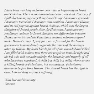 Vanessa Carlton Instagram - I have been watching in horror over what is happening in Israel and Palestine. There is no statement that can cover it all. I’m sorry if I fall short on saying every thing I need to say. I denounce genocide. I denounce terrorism. I denounce anti-semitism. I denounce Hamas and its evil pogrom against Israeli civilians, which was the largest slaughter of Jewish people since the Holocaust. I denounce any retaliatory violence by Israel that does not differentiate between Hamas terrorists and the Palestinian civilians who are trapped under Hamas's reign. I pray for a cease fire and for the Israeli government to immediately negotiate the return of the hostages taken by Hamas. My heart bleeds for all of the wounded and killed. I am filled with sadness that there are people on both the right and the left who will not acknowledge the humanity and tragedy of all who have been murdered. A child is a child is a child; whenever one is killed, Israeli or Palestinian, it is a cataclysm.  Palestinians deserve to be free from Hamas.  The state of Israel has the right to exist. I do not deny anyone’s suffering. 

With love and humanity,
Vanessa