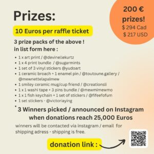Victoria Ying Instagram - Art Raffle for Omar’s family 🇵🇸

SHARES APPRECIATED

Donate for a chance to win 1 of 3 Prize packs of 200 Euros / 294 cad / 217 USD value

🇵🇸 We are organizing an art raffle to boost Omar’s ( @oqomar ) fundraiser for his family who are currently trapped in Gaza.

Gaza is under relentless attack and funds are urgently needed for medical treatments, survival, and evacuation for Omar’s family.

Help get the campaign past the first goal of 25,000 Euros, the final goal is 60,000 Euros.

✍🏼RULES:

10 Euro donation = 1 entry
( 20 Euros donation = 2 entries
30 Euros donation = 3 entries and so on !)

1. Donate at least 10 Euros directly to Omar’s campaign. ( link in QR code in post/bio)
2. EMAIL a screenshot of your donation to Email oqartfundraiser@gmail.com
3. ⁠ Must show recent date of donation
4. You will be added to a randomized draw for a chance to win 1 of 3 prize packs valued at 200 Euros / CAD 294 / USD 217
5. 3 Winners are picked when the campaign reaches/passes 25,000 Euros.
6. Shipping is free / we will ask for your address and ship prizes to you if you win the raffle.

🎁Prizes : ( see in post )

▪️1 x art print - 6” x 18” size @devinellekurtz 
▪️1 x 4 print bundle ( assorted designs )   1 bunny or doggo enamel pin / @sugarmints 
▪️1 set of 3 vinyl stickers ( strawberry milk car/ orange juice bus/ Milky Way) @yudoart 
▪️1 ceramic broach ( cat, butterfly, or diamond )   1 enamel pin / @toutoune.gallery / @mewnettelapalmew 
▪️1 smiley ceramic mug/cup friend / @creationsli 
▪️1 x 1 rainbow washi tape   3 pins ( pegasus cat, rainbow cat, yellow angel cat ) bundle / @mewmimewmo 
▪️1 x 1 fish keychain   1 set of stickers (seal, whale, shark, octopus ) / @fifeefofum 
▪️1 set of stickers @victoriaying 

If you cannot donate, please like, comment, share, and save to boost this campaign! As help is urgently needed.
