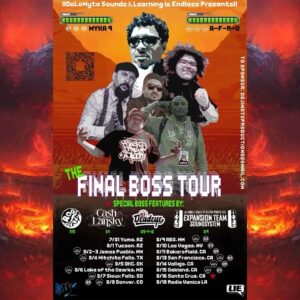 A-F-R-O Instagram - Each city is a Level....and every city has a Final Boss! 

  The Final Boss Tour 2024 has arrived and will hit 16 cities throughout 9 states. Insert your coins and get ready for battle. Headlined by the legendary Myka 9 of Freestyle Fellowship & A-F-R-O (All Flows Reach Out). If that's not enough this tour will also feature special guest Final Bosses Rakaa Iriscience & DJ Babu of Dilated Peoples/The Expansion Team, Roqy Tyraid, Cash Lansky, and DJ Deadeye at select stops. Tour support for this run are powerful under bosses that included EKYM 1536, Blest Brando of The LIE show, Jay Mastah, and the backbone DJ E-DuB
 
 Are you ready? Will you make it to a Final Boss? 

Date  Level  Final Bosses 

July 31st  Yuma, AZ  Roqy Tyraid 
Aug 1st  Tucson, AZ  Cash Lansky 
Aug 2nd  Jemez, NM  A-F-R-O 
Aug 3rd  Jemez,  NM  A-F-R-O 
Aug 4th  Wichita Falls, TX  A-F-R-O 
Aug 5th  OKC, OK  A-F-R-O 
Aug 6th  Lake Ozarks, MO  A-F-R-O 
Aug 7th  Sioux Falls, SD  A-F-R-O 
Aug 8th  Denver , CO  Myka 9 / A-F-R-O / Deadeye 
Aug 9th  ABQ, NM  Rakaa&Babu/ Myka 9/ A-F-R-O 
Aug 10th  Vegas, NV  Myka 9 / DJ Deadeye 
Aug 12th  Bakersfield, CA  Myka 9 
Aug 13th  SF, CA  Myka 9 / A-F-R-O 
Ayg 14th  Vallejo, CA  Myka 9 / A-F-R-O 
Aug 15th  Oakland, CA  Myka 9 / A-F-R-O 
Aug 16th  Santa Cruz , CA  Mystery boss 
Aug 17th  Los Angeles, CA  Myka 9 / A-F-R-O 
Aug 18th  Venice, CA  The Under Bosses Recap
 (Live on Venice Radio)