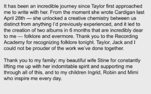 Aaron Dessner Instagram - It has been an incredible journey since Taylor first approached me to write with her. From the moment she wrote Cardigan last April 28th — she unlocked a creative chemistry between us distinct from anything I’d previously experienced, and it led to the creation of two albums in 6 months that are incredibly dear to me — folklore and evermore. Thank you to the Recording Academy for recognizing folklore tonight. Taylor, Jack and I could not be prouder of the work we’ve done together.

Thank you to my family: my beautiful wife Stine for constantly lifting me up with her indomitable spirit and supporting me through all of this, and to my children Ingrid, Robin and Mimi who inspire me every day.

Thank you Jonathan Low, my amazingly talented engineer and mixer who I’ve been fortunate to have working alongside my projects for the past decade.

Thank you Bryce, my loving brother, for your invaluable contributions to folklore — I would never have been able to do any of this without everything I've learned from and with you and your constant support. It is no surprise to anyone that your arrangements elevate the album to what it is.

My dear friend Justin who always picks me up when I feel down and who has given me a confidence in my music that I sometimes lose — your writing, voice and playing are vital parts of both these albums. I cherish our friendship and every single opportunity we have to collaborate.

Thank you so much to Joe for your brilliant writing and collaboration on both folklore and evermore — and for your friendship and spirit which have been a huge part of this unforgettable time. 

Thank you to my bandmates in the National who I learned how to write and make records together without compromise — and all the artists I've worked with for giving me the chance to grow and learn from you. 

(Continued in comments)