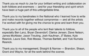 Aaron Dessner Instagram - It has been an incredible journey since Taylor first approached me to write with her. From the moment she wrote Cardigan last April 28th — she unlocked a creative chemistry between us distinct from anything I’d previously experienced, and it led to the creation of two albums in 6 months that are incredibly dear to me — folklore and evermore. Thank you to the Recording Academy for recognizing folklore tonight. Taylor, Jack and I could not be prouder of the work we’ve done together.

Thank you to my family: my beautiful wife Stine for constantly lifting me up with her indomitable spirit and supporting me through all of this, and to my children Ingrid, Robin and Mimi who inspire me every day.

Thank you Jonathan Low, my amazingly talented engineer and mixer who I’ve been fortunate to have working alongside my projects for the past decade.

Thank you Bryce, my loving brother, for your invaluable contributions to folklore — I would never have been able to do any of this without everything I've learned from and with you and your constant support. It is no surprise to anyone that your arrangements elevate the album to what it is.

My dear friend Justin who always picks me up when I feel down and who has given me a confidence in my music that I sometimes lose — your writing, voice and playing are vital parts of both these albums. I cherish our friendship and every single opportunity we have to collaborate.

Thank you so much to Joe for your brilliant writing and collaboration on both folklore and evermore — and for your friendship and spirit which have been a huge part of this unforgettable time. 

Thank you to my bandmates in the National who I learned how to write and make records together without compromise — and all the artists I've worked with for giving me the chance to grow and learn from you. 

(Continued in comments)