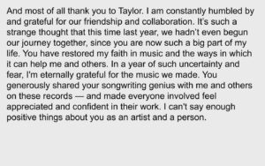 Aaron Dessner Instagram - It has been an incredible journey since Taylor first approached me to write with her. From the moment she wrote Cardigan last April 28th — she unlocked a creative chemistry between us distinct from anything I’d previously experienced, and it led to the creation of two albums in 6 months that are incredibly dear to me — folklore and evermore. Thank you to the Recording Academy for recognizing folklore tonight. Taylor, Jack and I could not be prouder of the work we’ve done together.

Thank you to my family: my beautiful wife Stine for constantly lifting me up with her indomitable spirit and supporting me through all of this, and to my children Ingrid, Robin and Mimi who inspire me every day.

Thank you Jonathan Low, my amazingly talented engineer and mixer who I’ve been fortunate to have working alongside my projects for the past decade.

Thank you Bryce, my loving brother, for your invaluable contributions to folklore — I would never have been able to do any of this without everything I've learned from and with you and your constant support. It is no surprise to anyone that your arrangements elevate the album to what it is.

My dear friend Justin who always picks me up when I feel down and who has given me a confidence in my music that I sometimes lose — your writing, voice and playing are vital parts of both these albums. I cherish our friendship and every single opportunity we have to collaborate.

Thank you so much to Joe for your brilliant writing and collaboration on both folklore and evermore — and for your friendship and spirit which have been a huge part of this unforgettable time. 

Thank you to my bandmates in the National who I learned how to write and make records together without compromise — and all the artists I've worked with for giving me the chance to grow and learn from you. 

(Continued in comments)