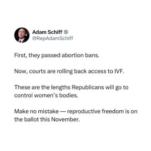 Adam Schiff Instagram - First, they passed abortion bans.

Now, courts are rolling back access to IVF.

These are the lengths Republicans will go to control women’s bodies.

Make no mistake — reproductive freedom is on the ballot this November.