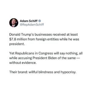 Adam Schiff Instagram - Donald Trump’s businesses received at least $7.8 million from foreign entities while he was president.

Yet Republicans in Congress will say nothing, all while accusing President Biden of the same — without evidence.

Their brand: willful blindness and hypocrisy.
