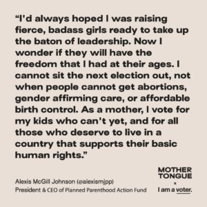 Alexis McGill Johnson Instagram - As a mother, I vote for my kids who can’t, and for the millions of people in the United States who cannot get abortion care, gender-affirming care, and affordable birth control. 

That’s why I know I can’t sit the next election out. The rights of millions — including my daughters — are on the line.