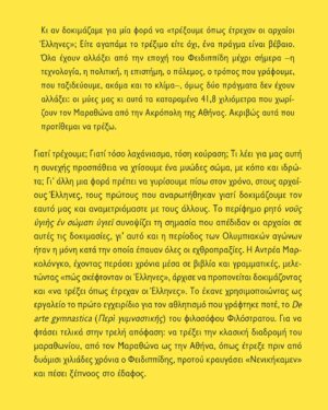 Andrea Marcolongo Instagram - 🇬🇷🇬🇷 Ogni volta in cui uno dei miei libri è tradotto in greco, è per me un prodigio e una festa. 
Grazie @ekdoseispataki per essere il mio editore fin dal principio, grazie  Anna Papastaourou per la traduzione e buon vento, anzi buona maratona, all’edizione greca di “De arte Gymnastica” @editorilaterza 🏃‍♀️

Η τέχνη του τρεξίματος: Από τον Μαραθώνα στην Αθήνα με φτερά στα πόδια. 

Κι αν δοκιµάζαµε για µία φορά να «τρέξουµε όπως έτρεχαν οι αρχαίοι Έλληνες»; Είτε αγαπάµε το τρέξιµο είτε όχι, ένα πράγµα είναι βέβαιο. Όλα έχουν αλλάξει από την εποχή του Φειδιππίδη µέχρι σήµερα –η τεχνολογία, η πολιτική, η επιστήµη, ο πόλεµος, ο τρόπος που γράφουµε, που ταξιδεύουµε, ακόµα και το κλίµα–, όµως δύο πράγµατα δεν έχουν αλλάξει: οι µύες µας κι αυτά τα καταραµένα 41,8 χιλιόµετρα που χωρίζουν τον Μαραθώνα από την Ακρόπολη της Αθήνας. Ακριβώς αυτά που προτίθεµαι να τρέξω.

Γιατί τρέχουµε; Γιατί τόσο λαχάνιασµα, τόση κούραση; Τι λέει για µας αυτή η συνεχής προσπάθεια να χτίσουµε ένα µυώδες σώµα, µε κόπο και ιδρώτα; Γι’ άλλη µια φορά πρέπει να γυρίσουµε πίσω στον χρόνο, στους αρχαίους Έλληνες, τους πρώτους που αναρωτήθηκαν γιατί δοκιµάζουµε τον εαυτό µας και αναµετριόµαστε µε τους άλλους. Το περίφηµο ρητό νοῦς ὑγιὴς ἐν σώµατι ὑγιεῖ συνοψίζει τη σηµασία που απέδιδαν οι αρχαίοι σε αυτές τις δοκιµασίες, γι’ αυτό και η περίοδος των Ολυµπιακών αγώνων ήταν η µόνη κατά την οποία έπαυαν όλες οι εχθροπραξίες. Η Αντρέα Μαρκολόνγκο, έχοντας περάσει χρόνια µέσα σε βιβλία και γραµµατικές, µελετώντας «πώς σκέφτονταν οι Έλληνες», άρχισε να προπονείται δοκιµάζοντας και «να τρέξει όπως έτρεχαν οι Έλληνες». Το έκανε χρησιµοποιώντας ως εργαλείο το πρώτο εγχειρίδιο για τον αθλητισµό που γράφτηκε ποτέ, το De arte gymnastica (Περὶ γυµναστικῆς) του φιλοσόφου Φιλόστρατου. Για να φτάσει τελικά στην τρελή απόφαση: να τρέξει την κλασική διαδροµή του µαραθωνίου, από τον Μαραθώνα ως την Αθήνα, όπως έτρεξε πριν από δυόµισι χιλιάδες χρόνια ο Φειδιππίδης, προτού κραυγάσει «Νενικήκαµεν» και πέσει ξέπνοος στο έδαφος.
