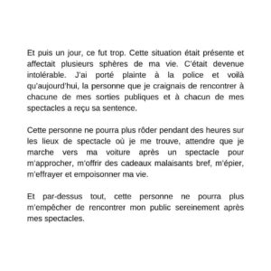 Annie Villeneuve Instagram - Aujourd’hui c’est le début d’un nouveau chapitre de ma vie.

D’aussi loin que je me rappelle, l’homme qui a plaidé coupable et qui a reçu sa sentence aujourd’hui m’a harcelé. J’ai tenté de m’adapter en mettant en place différents mécanismes pour tolérer cette situation anxiogène. 

J’espérais que la situation se règle d’elle-même et qu’il finirait par me laisser tranquille. J’avais tout faux. C’est fou comme l’être humain a la capacité de s’adapter à toutes sortes de situations, saines ou pas. 

Et puis un jour, ce fut trop. Cette situation était présente et affectait plusieurs sphères de ma vie. C’était devenue intolérable. J’ai porté plainte à la police et voilà qu’aujourd’hui, la personne que je craignais de rencontrer à chacune de mes sorties publiques et à chacun de mes spectacles a reçu sa sentence.

Cette personne ne pourra plus rôder pendant des heures sur les lieux de spectacle où je me trouve, attendre que je marche vers ma voiture après un spectacle pour m’approcher, m’offrir des cadeaux malaisants bref, m’épier, m’effrayer et empoisonner ma vie. 

Et par-dessus tout, cette personne ne pourra plus m’empêcher de rencontrer mon public sereinement après mes spectacles.

Je regrette d’avoir mis autant de temps avant de porter plainte parce que dès que je l’ai fait, j’ai été bien accompagnée et guidée, entre autres par le Centre d’aide aux victimes d’actes criminels (CAVAC). Et dès que j’ai porté plainte, mon harceleur a été aidé lui aussi. 

C’est ce que je souhaitais. Qu’il soit pris en charge par des professionnels et soutenu par ses proches. Cette démarche-là m’a permis de m’en assurer. Dénoncer quelqu’un, c’est l’occasion pour elle/lui de recevoir de l’aide et pour soi, de retrouver sa liberté.

Si je retiens une chose de cette histoire, c’est que lorsque quelqu’un dépasse nos limites et qu’on subit du harcèlement, il faut poser des actions pour que ça arrête. Rapidement. Il ne faut pas hésiter à porter plainte. C’est valable pour tout le monde, dans tous les milieux de vie ou de travail, et ce, peu importe la forme de harcèlement.