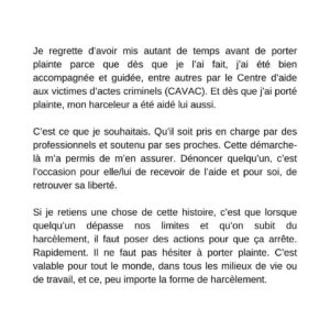 Annie Villeneuve Instagram - Aujourd’hui c’est le début d’un nouveau chapitre de ma vie.

D’aussi loin que je me rappelle, l’homme qui a plaidé coupable et qui a reçu sa sentence aujourd’hui m’a harcelé. J’ai tenté de m’adapter en mettant en place différents mécanismes pour tolérer cette situation anxiogène. 

J’espérais que la situation se règle d’elle-même et qu’il finirait par me laisser tranquille. J’avais tout faux. C’est fou comme l’être humain a la capacité de s’adapter à toutes sortes de situations, saines ou pas. 

Et puis un jour, ce fut trop. Cette situation était présente et affectait plusieurs sphères de ma vie. C’était devenue intolérable. J’ai porté plainte à la police et voilà qu’aujourd’hui, la personne que je craignais de rencontrer à chacune de mes sorties publiques et à chacun de mes spectacles a reçu sa sentence.

Cette personne ne pourra plus rôder pendant des heures sur les lieux de spectacle où je me trouve, attendre que je marche vers ma voiture après un spectacle pour m’approcher, m’offrir des cadeaux malaisants bref, m’épier, m’effrayer et empoisonner ma vie. 

Et par-dessus tout, cette personne ne pourra plus m’empêcher de rencontrer mon public sereinement après mes spectacles.

Je regrette d’avoir mis autant de temps avant de porter plainte parce que dès que je l’ai fait, j’ai été bien accompagnée et guidée, entre autres par le Centre d’aide aux victimes d’actes criminels (CAVAC). Et dès que j’ai porté plainte, mon harceleur a été aidé lui aussi. 

C’est ce que je souhaitais. Qu’il soit pris en charge par des professionnels et soutenu par ses proches. Cette démarche-là m’a permis de m’en assurer. Dénoncer quelqu’un, c’est l’occasion pour elle/lui de recevoir de l’aide et pour soi, de retrouver sa liberté.

Si je retiens une chose de cette histoire, c’est que lorsque quelqu’un dépasse nos limites et qu’on subit du harcèlement, il faut poser des actions pour que ça arrête. Rapidement. Il ne faut pas hésiter à porter plainte. C’est valable pour tout le monde, dans tous les milieux de vie ou de travail, et ce, peu importe la forme de harcèlement.