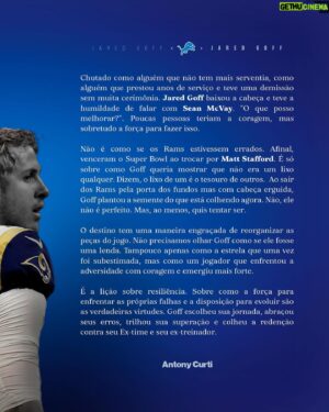 Antony Curti Instagram - Crônica // O LIXO DE UNS É O TESOURO DE OUTROS

Chutado como alguém que não tem mais serventia, como alguém que prestou anos de serviço e teve uma demissão sem muita cerimônia. Jared Goff baixou a cabeça e teve a humildade de falar com Sean McVay. “O que posso melhorar?”. Poucas pessoas teriam a coragem, mas sobretudo a força para fazer isso. 

Não é como se os Rams estivessem errados. Afinal, venceram o Super Bowl ao trocar por Matt Stafford. É só sobre como Goff queria mostrar que não era um lixo qualquer. Dizem, o lixo de um é o tesouro de outros.  Ao sair dos Rams pela porta dos fundos mas com cabeça erguida, Goff plantou a semente do que está colhendo agora. Não, ele não é perfeito. Mas, ao menos, quis tentar ser. 

O destino tem uma maneira engraçada de reorganizar as peças do jogo. Não precisamos olhar Goff como se ele fosse uma lenda. Tampouco apenas como a estrela que uma vez foi subestimada, mas como um jogador que enfrentou a adversidade com coragem e emergiu mais forte.

É a lição sobre resiliência. Sobre como a força para enfrentar as próprias falhas e a disposição para evoluir são as verdadeiras virtudes. Goff escolheu sua jornada, abraçou seus erros, trilhou sua superação e colheu a redenção contra seu Ex-time e seu ex-treinador.