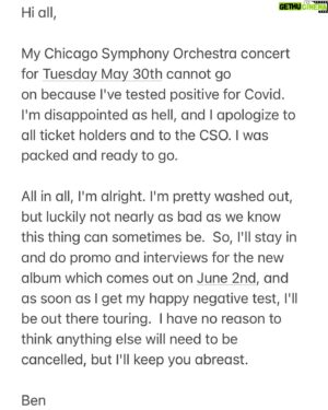 Ben Folds Instagram - Hi all,

My Chicago Symphony Orchestra concert for Tuesday May 30th cannot go on because I've tested positive for Covid. I'm disappointed as hell, and I apologize to all ticket holders and to the CSO. I was packed and ready to go.

All in all, I'm alright. I'm pretty washed out, but luckily not nearly as bad as we know this thing can sometimes be.  So, I'll stay in and do promo and interviews for the new album which comes out on June 2nd, and as soon as I get my happy negative test, I'll be out there touring.  I have no reason to think anything else will need to be cancelled, but I'll keep you abreast.

Ben