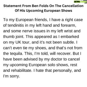 Ben Folds Instagram - Statement From Ben Folds On The Cancellation Of His Upcoming European Shows:

To my European friends, I have a right case of tendinitis in my left hand and forearm, and some nerve issues in my left wrist and thumb joint. This appeared as I embarked on my UK tour, and it’s not been subtle. I can’t even tie my shoes, and that’s not from the tequila. This, I’m told, will recover. But I have been advised by my doctor to cancel my upcoming European solo shows, rest and rehabilitate. I hate that personally, and I’m sorry.

As for the UK, I’m confident these are some of my best shows. The band accompanying me on the UK run is really special, and we’re ON IT. Having a band on the UK shows means I can work around the injury, because playing piano with a band simply doesn’t require an athletic left hand. If I didn’t mention this to you, you’d never notice, except that my shoelaces are untied. So we will stay the course to finish this UK run strong in Edinburgh.

But the trademark of my solo performances is a strong left hand, which I depend on abusing to create the full band sound. It’s my style. So the tour dates without the band scheduled after Edinburgh are cancelled.
It was a year of looking forward to this rare tour. Not to mention I keep stepping on my untied shoelaces.

My team is in contact with the venues where I was scheduled to perform, so you should hear from them soon about refunds and such.

Much love and apologies, 
Ben