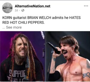 Brian 'Head' Welch Instagram - Why do I have to keep correcting these media outlets? I don’t hate red hot chili peppers, or Anthony Kiedis’s voice. I hated them in the 1980s because I was a close minded metalhead only. Over time, I became more open minded and I grew to like and respect their style and sound 🖤