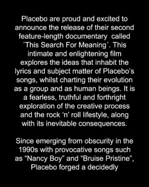 Brian Molko Instagram - Placebo are proud and excited to announce the release of their second feature-length documentary  called ´This Search For Meaning´. This intimate and enlightening film explores the ideas that inhabit the lyrics and subject matter of Placebo’s songs, whilst charting their evolution as a group and as human beings. It is a fearless, truthful and forthright exploration of the creative process and the rock ‘n’ roll lifestyle, along with its inevitable consequences.

To continue reading see the full details above.