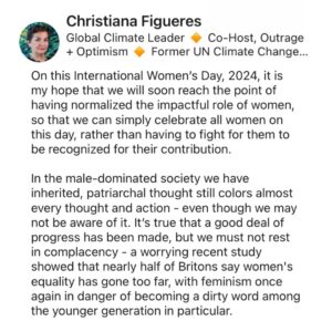 Christiana Figueres Instagram - Progress towards women’s equality must be greater, faster, it must be exponential.

Because when women thrive, it resets the balance of power that has been so out of kilter for so long. When women thrive, we see different behaviors, alternative leadership styles, and ultimately the formation of a different system, one which values empathy, collaboration, vulnerability, intuition... A system which values all beings equally.

#iwd2024