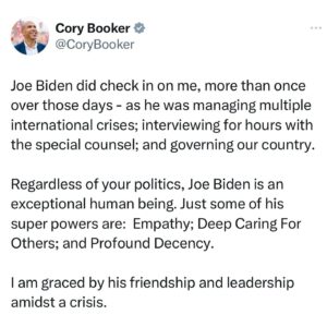 Cory Booker Instagram - Joe Biden did check in on me, more than once over those days - as he was managing multiple international crises; interviewing for hours with the special counsel; and governing our country.

Regardless of your politics, Joe Biden is an exceptional human being. Just some of his super powers are:  Empathy; Deep Caring For Others; and Profound Decency.

I am graced by his friendship and leadership amidst a crisis.