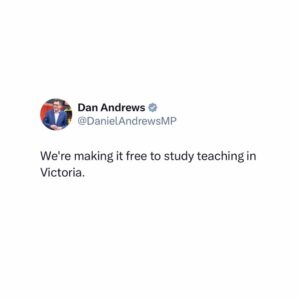 Dan Andrews Instagram - Teachers change lives. Simple as that. 

And as we get closer to opening 100 new schools by 2026, we need more. 

That's why anyone starting study to become a secondary teacher will be able to get a scholarship to match the cost of their degree. 

It'll be available for students starting study in 2024 and 2025 who go on to teach at a Victorian government secondary school. 

It means one less barrier for Victorians thinking of a career in teaching. 

And more great teachers for the education state.