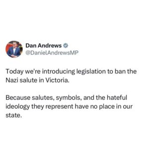 Dan Andrews Instagram - The Nazi salute, Nazi symbols, and the hateful ideology they represent have no place in Victoria. 

Today the Summary Offences (Nazi Salute Prohibition) Bill 2023 will be introduced to Parliament to send a clear message that hateful conduct is not tolerated.