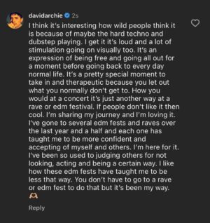 David Archuleta Instagram - Yeah I guess it is wild 😂 but I don’t think in the way people think necessarily either. Not everyone may understand what the reason for the heavy beat and the visuals and lights is for at edm fests or raves. I know most of my audience I’ve built over the years came from when I was very reserved and conservative myself. So that’s why I I like to explain what I do. It’s not to apologize for who I am but sometimes it is a bit odd to post new experiences I’m having and where I’m at now when it’s very different from previous years and what people relate to me for before. It’s not what a lot of my audience expects out of me. I like to show a bit of perspective of why I choose to do what I do or how I am expressing myself now. So I get that it’s not everyone’s cup of tea. You’re welcome to the journey to follow along but you’re also welcome to choose not to and that’s ok. We like to surround ourselves with what we relate to and I know what I do isn’t as relatable to many of you as before vs more relatable for others of you now following me. Regardless I hope each and everyone of you can live your best life and find what makes you feel happy, understood, accepted and true to you. I’m enjoying my process and journey of that myself. 🫶🏼