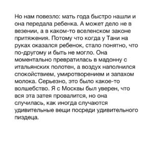 Dmitry Markov Instagram - Спрашивают: как мы выносим ужасы социальной работы? Отвечаем: там где бездна человеческих пороков и горя, там место для самых ярких проявлений сострадания и любви.

Приведу развернутый пример.

Этим летом на съемках у нас на руках оказался младенец, мать которого начала употреблять на второй день по выходу из роддома. Разместилась эта барышня на притоне. Соль в её крови причудливым образом смешалась с окситоцином (или что там у беременных отвечает за привязанность), поэтому ребенка она — с одной стороны, — кормила и окружала бытовой заботой — с другой, — оставляла в прокуренным солью притоне и шла за закладкой. Или носилась с ним по городу на шизе, что ребенка заберут и она должна его спрятать. Представляете ситуацию со стороны малыша? Ну, то есть, путь обычного человека к притону довольно долог, деградация наступает постепенно. А тут тебя достали из утробы и сразу опустили на дно человеческого существования — привет коучам и прочим пиздоболам, рассказывающим что «все зависит от тебя».

Мы тогда натерпелись немало, я воообще был в ахуе, оставаясь с ребенком один в машине, когда мама исчезала черт знает куда, а парни шли ее искать. Я смотрел на этот комочек, который, видимо, чувствовал, что вокруг и так все плохо и тихо молчал. Что с ним делать? Что ему надо? А вдруг в нем что-то сломается? Или я сделаю что-то не то? А если менты? Как я объясню откуда ребенок и что я с ним делаю один в чужой машине?

Слава богу мать вернули, упаковали в машину и отвезли на время в кризисный центр. А после позвонили девчонкам в фонд «Алиса» и нашли для малыша семью, где он будет жить, пока мама пытается устроить жизнь, спотыкаясь по пути о солевые трубки.

И вот, спустя несколько дней приезжаем в город N, чтобы забрать ребенка. Одной бригадой едем мы на машине, другой — Таня, профессиональная мама, которая вырастила за свою жизнь три десятка своих и приемных детей. Таня ехала поездом с пересадками с огромной люлькой в руках. Когда я ее увидел, подумал, Господи, вот же человек — едет своим ходом черт-те куда, с нелепой детской корзиной, без гарантий найти мать, способную в любой момент может заторчать и уйти в тину городских притонов.

Продолжение в карусели…