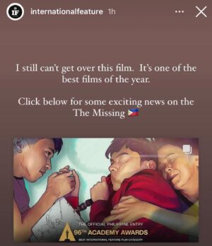 Dolly de Leon Instagram - More love for THE MISSING as we approach final weeks of the campaign for the small 🇵🇭 film that could among the giants ✨💕 #TheMissingPHforOscars2024 (your RT and Share can go a long way, bb)

“A pure gem of a movie that more than deserves to make the International Feature shortlist at the Oscars. It should be in the final five.”

“A rotoscope style animated film from the Phillipines that is one of the best films I have watched of the year.”

“THE MISSING has one of the best and most tender gay romances I’ve seen.”

“You know a movie is good when the last line has you saying, “Wow,” in the silence before the credits roll.”

“THE MISSING is a film that was, truthfully, not even on my radar until recently, and it blew me away.”