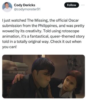 Dolly de Leon Instagram - More love for THE MISSING as we approach final weeks of the campaign for the small 🇵🇭 film that could among the giants ✨💕 #TheMissingPHforOscars2024 (your RT and Share can go a long way, bb)

“A pure gem of a movie that more than deserves to make the International Feature shortlist at the Oscars. It should be in the final five.”

“A rotoscope style animated film from the Phillipines that is one of the best films I have watched of the year.”

“THE MISSING has one of the best and most tender gay romances I’ve seen.”

“You know a movie is good when the last line has you saying, “Wow,” in the silence before the credits roll.”

“THE MISSING is a film that was, truthfully, not even on my radar until recently, and it blew me away.”