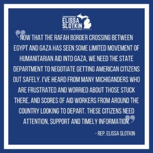 Elissa Slotkin Instagram - Now that the Rafah border crossing between Egypt and Gaza has seen some limited movement of humanitarian aid into Gaza, we need the State Department to negotiate getting American citizens out safely. I’ve heard from many Michiganders who are frustrated and worried about those stuck there, and scores of aid workers from around the country looking to depart. These citizens need attention, support and timely information.