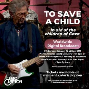 Eric Clapton Instagram - To Save A Child—in aid of the children of Gaza

On January 17th ~  a very special broadcast of Eric’s intimate concert filmed in London in front of a small audience in December 2023. Eric’s set included “Tears In Heaven,” “Got To Get Better In A Little While,” and George Harrison’s “Give Me Love (Give Me Peace On Earth)” featuring Dhani Harrison.

Tickets available at link in bio. The proceeds will be donated in aid of the children in Gaza.

Event Timings:

UK/Europe: January 17 at 8pm GMT
North America (East): January 17 at 8pm ET
North America (West): January 17 at 8pm PT
Asia/Australia: January 18 at 7pm Japan / 9pm Sydney
