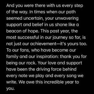 Giancarlo Nicassio Instagram - Dear WOTElings
As we look back on this monumental year, we see more than just numbers on Spotify; we see a story of perseverance, passion, and unwavering fan dedication. A few years ago, we faced some of our biggest challenges. Changes within our band led some to doubt our future. Some of our partners left us and said we would never be the same as we once were. But we didn't lose heart. We kept pushing forward, fueled by hard work and the dream we all shared.

And you were there with us every step of the way. In times when our path seemed uncertain, your unwavering support and belief in us shone like a beacon of hope. This past year, the most successful in our journey so far, is not just our achievement—it's yours too.
To our fans, who have become our family and our inspiration: thank you for being our rock. Your love and support have been the driving force behind every note we play and every song we write. We owe this incredible year to you.

Let’s raise a toast to the melodies we've shared and to the many more that lie ahead. You've turned every challenge into a chance for growth, and every moment into a beautiful memory.
Thank you for being the symphony behind our music. Here's to continuing this journey together, stronger and more united than ever.
With all our love and tunes of gratitude,
Sarah, Gianni, Joel, Tokyo
🎉🎶 Let's keep this beautiful symphony going! 🎶🎉 #spotifywrapped2023