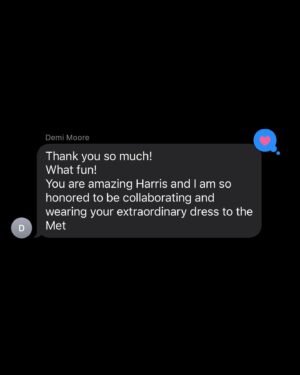 Harris Reed Instagram - Demi Moore in Demi Couture …  god you have no idea how long I’ve been waiting to write that.

As I woke up this morning in New York, I looked in the mirror brushing my teeth and couldn’t hold back my tears. To be 27 and attending the Met Gala with my namesake fluid, London brand, asked to attend with Vogue, and dress a woman I have been obsessed with ever since I watched Ghost and Charlie’s Angels, a woman with such strength, beauty and power… it’s DEMI FUCKING MOORE and having her and her fucking beyond stylist @bradgoreski to collaborate with on my DREAM dress does not feel real. To be able to take old wallpaper and soak it and repurpose it onto these pieces has been such a treat, to play with something so delicate and fragile and give it a second life. To make almost life size paper dolls, a flower in perfect bloom as its decays fully wrapped in thorns. This moment isn’t about me it’s about all the incredible women around me who push this now not-so-little boy’s dream into realities, to let me create these pieces and fantasies; @daisy_hoppen, @phoebebluecobb, Nana Baehr, @hannnahsheridan , mom... the sketch is nothing without the army of LOVE!

I know to a lot of people my life might look fully calculated, and that I know exactly what I’m doing, but I’m just making it up every day, taking on challenges and hustling my little butt off and following my gut. 

Thank you to everyone on here for supporting these life altering moments like The Met Gala. To my husband who holds me through all of this and is truly my guiding light @eitansenerman 

A special thank you to the extraordinary @bradgoreski for bringing me on board to a fabulous project I couldn’t have done without him. To my @fromentaldesign family and for the endless love and day and night painting of petals and allowing me to raid your wallpaper archive. And finally my London design team @brandontan1128 , @ryxwu @hannahsheridan , we did it! And of course to Anna Wintour and everyone at @voguemagazine for their incredible support from the very start of my journey, it means the world. 
Makeup : @sofiatilbury @charlottetilbury 
Hair : @peteburkill @dyson 
Jewerly : @cartier 
Glow: @drbarbarasturm @mosshave