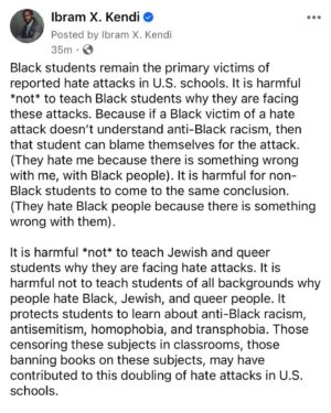 Ibram X. Kendi Instagram - Black students remain the primary victims of reported hate attacks in U.S. schools. It is harmful *not* to teach Black students why they are facing these attacks. Because if a Black victim of a hate attack doesn’t understand anti-Black racism, then that student can blame themselves for the attack. (They hate me because there is something wrong with me, with Black people). It is harmful for non-Black students to come to the same conclusion. (They hate Black people because there is something wrong with them).

It is harmful *not* to teach Jewish and queer students why they are facing hate attacks. It is harmful not to teach students of all backgrounds why people hate Black, Jewish, and queer people. It protects students to learn about anti-Black racism, antisemitism, homophobia, and transphobia. Those censoring these subjects in classrooms, those banning books on these subjects, may have contributed to this doubling of hate attacks in U.S. schools.