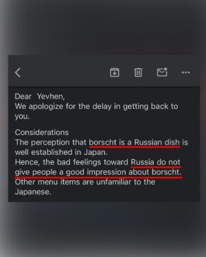 Ievgen Klopotenko Instagram - Живеш собі, працюєш, ведеш перемовини про відкриття українського закладу в Японії.
І тут на тобі: японці не хочуть відкривати монозаклад з борщем, бо у них, увага: «поширена думка, що борщ це російська страва». Зрозуміло, що люди оминатимуть це місце десятою дорогою, бо притомні японці, на щастя, історично є русофобами. І от, ми наче на одному боці барикад, а виходить якась дурня. І це чудовий приклад глибини руської пропаганди. 

Ні, ця ситуація не зменшує масштаб наших старань. Вона лише означає, що треба працювати ще завзятіше над популяризацією української думки та української кухні в світі. Завзятіше контрпропагувати. І як же добре, що завзяття українцям не бракує.

П.С. Звісно, це одиничний випадок, бо рівень підтримки України в Японії просто неймовірний