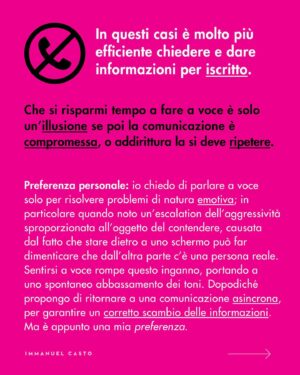 Immanuel Casto Instagram - Ecco un regalino per chi, come me, è capace di stressarsi un giorno intero al pensiero di una telefonata.  
Questo post è un tentativo di spiegare, soprattutto attraverso la mia prospettiva interna, perché non esista una forma di comunicazione considerabile SUPERIORE a priori.

Al punto che addirittura quelle che (date certe circostanze) indico come soluzioni preferibili, possono comportare a loro volta dei problemi. Ad esempio menziono come le difficoltà nell’attenzione possano rendere complicato ascoltare una telefonata; tuttavia quelle stesse difficoltà possono portare a dimenticarsi di rispondere ad un messaggio scritto (ho “ghostato” un sacco di gente senza manco rendermene conto). 

La scelta della forma di comunicazione più adatta (per se stessi, o per la situazione) può quindi solo essere il frutto di un bilancio dei pro e dei contro.