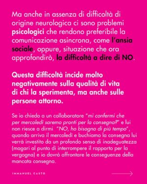 Immanuel Casto Instagram - Ecco un regalino per chi, come me, è capace di stressarsi un giorno intero al pensiero di una telefonata.  
Questo post è un tentativo di spiegare, soprattutto attraverso la mia prospettiva interna, perché non esista una forma di comunicazione considerabile SUPERIORE a priori.

Al punto che addirittura quelle che (date certe circostanze) indico come soluzioni preferibili, possono comportare a loro volta dei problemi. Ad esempio menziono come le difficoltà nell’attenzione possano rendere complicato ascoltare una telefonata; tuttavia quelle stesse difficoltà possono portare a dimenticarsi di rispondere ad un messaggio scritto (ho “ghostato” un sacco di gente senza manco rendermene conto). 

La scelta della forma di comunicazione più adatta (per se stessi, o per la situazione) può quindi solo essere il frutto di un bilancio dei pro e dei contro.