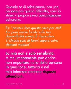 Immanuel Casto Instagram - Ecco un regalino per chi, come me, è capace di stressarsi un giorno intero al pensiero di una telefonata.  
Questo post è un tentativo di spiegare, soprattutto attraverso la mia prospettiva interna, perché non esista una forma di comunicazione considerabile SUPERIORE a priori.

Al punto che addirittura quelle che (date certe circostanze) indico come soluzioni preferibili, possono comportare a loro volta dei problemi. Ad esempio menziono come le difficoltà nell’attenzione possano rendere complicato ascoltare una telefonata; tuttavia quelle stesse difficoltà possono portare a dimenticarsi di rispondere ad un messaggio scritto (ho “ghostato” un sacco di gente senza manco rendermene conto). 

La scelta della forma di comunicazione più adatta (per se stessi, o per la situazione) può quindi solo essere il frutto di un bilancio dei pro e dei contro.