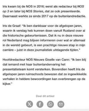 Iris de Graaf Instagram - NIEUWS | Dit is het bericht waarvan je weet dat je ‘m op een dag moet tikken, maar toch steeds uitstelt. Komt ‘ie: ik ga stoppen als correspondent Rusland. Per 1 januari ga ik aan de slag als presentator van het NOS Journaal ✨

Dat dit correspondentschap niet gelopen is zoals ik dat bijna 4 jaar geleden voor me zag toen ik werd aangenomen, is denk ik geen verrassing. Het begin werd uitgesteld door de coronabeperkingen en gesloten grenzen, het eerste jaar zat ik ‘opgesloten’ in Rusland. En toen ik net mijn weg had gevonden brak de verwoestende oorlog uit en veranderde alles. Bommen, misdaden, verdriet, geen vluchten meer, een totale exodus van vrienden en kennissen, militaire censuur, intimidaties en arrestaties van directe collega’s. Praktische zaken als niet bij je geld kunnen, mentale uitdagingen van de repressie waar we onder gebukt gingen: het was allemaal niet makkelijk. En om uiteindelijk binnen een paar uur gedwongen te moeten vertrekken uit het land van mijn oma en mijn standplaats, huis en team te moeten achterlaten was een journalistiek én persoonlijk dieptepunt ❤️‍🩹

Want wat is je rol nog als je als correspondent niet meer op je standplaats kan zijn? Hoe houd je binding met je land en regio als je er fysiek niet meer mag zijn? Het afgelopen halfjaar heb ik daar een weg in proberen te vinden, maar het is niet houdbaar. Met 1 been in Rusland staan terwijl je weet dat je het land niet meer inkomt onder dit regime gaat simpelweg niet meer. 

Ik sluit niet uit dat dit ik in de toekomst nog terug zal gaan als dat ooit weer mogelijk is, maar voor nu heb ik zin om iets totaal anders te gaan doen waar ik me in kan vastbijten. Al zal ik Rusland nooit helemaal loslaten ❤️. Gelukkig mag ik de verhalen blijven vertellen over wat er allemaal in de wereld gebeurt, juist in deze journalistiek moeilijke tijden - daar kijk ik naar uit. Ook heb ik zin om mijn privéleven weer een beetje op te bouwen. Iedereen alvast een heel fijn uiteinde en alle goeds voor 2024! 💫 (📷: @roeltjevdsb)