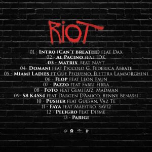 Izi Instagram - .
RIOT. LA TRACKLIST:

01 - INTRO (CAN’T BREATHE) feat @thatsdax 
02 - AL PACINO feat @idk 
03 - MATRIX feat @nayt 
04 - DOMANI ft @ilpiccolog , @federicabbateof 
05 - MIAMI LADIES ft @therealgue,@elettramiuralamborghini 
06 - FLOP ft @leon.faun 
07 - PAZZO ft @fabri_fibra 
08 - FOTO ft @thetruegemitaiz , @sickmadman 
09 - S8 K4SS4 ft @dargendamico, @bennybenassi 
10 - PUSHER ft @wild_guesan, @vazte_wildbandana 
11 - FAYA ft @maestroplease , @sav_mostwanted 
12 - PELIGRO ft @disme_flavorz 
13 - PARIGI