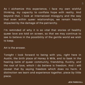 Jennifer Parkhill Instagram - Tonight I look forward to being with you, right here in Austin, the birth place of this film, and to bask in the healing balm of queer community, friendship, fluidity, and the root of love, which I do believe is freedom. And I will caveat that by saying freedom which does no harm. A distinction we learn and experience together, piece by little piece. 

I dedicate this evening to the magnanimous and beloved, lost and never forgotten, Cecilia Gentili. 
May she rest in radiant peace. 

Tonight we celebrate Honey & Milk’s return to Austin at Hotel Vegas at 8pm presented by @hyperrealfilmclub screening before Under the Tuscan Sun. 
I hope to hug you there.

Link in my bio.

Much love,
JP
.
.
📷 @kimberlymillardphotography
