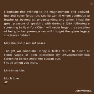 Jennifer Parkhill Instagram - Tonight I look forward to being with you, right here in Austin, the birth place of this film, and to bask in the healing balm of queer community, friendship, fluidity, and the root of love, which I do believe is freedom. And I will caveat that by saying freedom which does no harm. A distinction we learn and experience together, piece by little piece. 

I dedicate this evening to the magnanimous and beloved, lost and never forgotten, Cecilia Gentili. 
May she rest in radiant peace. 

Tonight we celebrate Honey & Milk’s return to Austin at Hotel Vegas at 8pm presented by @hyperrealfilmclub screening before Under the Tuscan Sun. 
I hope to hug you there.

Link in my bio.

Much love,
JP
.
.
📷 @kimberlymillardphotography