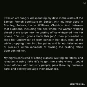 Jennifer Parkhill Instagram - Part 3/3
I was an art-hungry kid spending my days in the aisles of the Samuel French bookstore on Sunset with my nose deep in Shanley, Rebeck, Lorca, Williams, Chekhov. And between that auditions, including the one where the woman waiting ahead of me to go into the casting office whispered into her phone, “I’m just gonna book this job,” then proceeded to slide her underwear off from beneath her skirt, wink at me while dropping them into her purse, and let out false moans of pleasure within moments of closing the casting office door behind her. 
.
.
My nights consisted of acting classes, waiting on tables, and reluctantly using fake ID’s to get into clubs where I could bump elbows with industry people, pass them my business card, and politely assuage their advances. 
.
.
I rented every movie Meryl Streep had ever done and wrote essays about them for my own pleasure. Just to quench a thirst, a need to be studious, or perhaps simply to consider myself something more than a pig on a spit for consumption. Anything to keep the flame of my intelligence, my love of stories, burning. 
.
.

Photographer: @rebeccathered 
Director: Sean Salcido
HMU: @mylanmedrano 
.
.
.
#queerwriter #queer #genderfluid #writersofinstagram #poets #wordpornoftheday #queerpoet #queerwriter #lesbian #queerpoetry #queerqritersofig #jenparkhill #actor #queeractor #actresses #actorslife