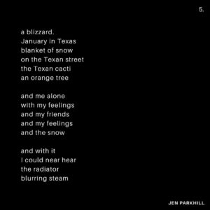 Jennifer Parkhill Instagram - —love would come
blinking fast
it would come 
it would come
it would come
  again—
.
.
.
people are always 
expecting me 
to fuck 
like a porn star
.
I only play one 
on the teevee 
some
times
.
and this time I’d wanted to. 
I’d really wanted to 
  fuck to black
	 fuck to forgetting. 
.
I was sleeping 
with women I felt 
wanted to devour me. 
perhaps they did. 
perhaps they didn’t.
perhaps I wanted 
them to. 
.
surprised to find me 
softer, sweeter, 
than what they’d 
imagined 
in a bedroom.
.
and then the fall
and the run
me running 
sans shoes 
through the night 
away from mosh 
pits of fantasy
disguised 
as love
.
my arms 
limp spaghetti
i’d only wanted 
to be tossed 
round a room
against a wall
am I ready yet
cum till I wept
.
a life in monogamy
hasn’t worked yet
I’m not taking bets
but I might be done
.
and then the gifts
they started coming
what were they buying?
what were they silencing?
never knew one
that didn’t have 
the price tag
left on
.
I had to go
.
a blizzard.
January in Texas
blanket of snow
on the Texan street
the Texan cacti
an orange tree 
.
and me alone 
with my feelings
and my friends
and my feelings
and the snow
.
and with it
I could near hear 
the radiator 
blurring steam
.
in New York
all couples
become teams
fighting the elements 
in winter
even the dead ones
rally and try again
a simple means
of survival
a heart fed
.
I could feel 
our sheets 
kicked off socks
from heat
at the foot
of a bed
our home
not my home
  anymore
.
a sleep 
like I’ve never had 
before
or again
her head 
on my
warm chest
.
busy street 
where poets 
once poet-ed 
now karaoke
and hot dogs
  yuppies
their voices 
bouncing 
off walls 
of glass
and still—
.
a place 
you could feel 
time
.
that bed
that building
that view 
of a snowblown 
city street
in morning
and—
.
gone.
.
the Texas snow.
and the feeling.
fast as they’d come.
.
and she—
like out of a sad dream
an almost nightmare
a misspent 
beautiful dream
headlights 
blaring past
screaming
love would come
blinking fast
it would come 
it would come
it would come
  again
a comet 
hurling
and for a flash
.
she was a light.
.
.
📷 @adamcolemandp 
.
.
.
#queerwriters #poetry