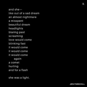 Jennifer Parkhill Instagram - —love would come
blinking fast
it would come 
it would come
it would come
  again—
.
.
.
people are always 
expecting me 
to fuck 
like a porn star
.
I only play one 
on the teevee 
some
times
.
and this time I’d wanted to. 
I’d really wanted to 
  fuck to black
	 fuck to forgetting. 
.
I was sleeping 
with women I felt 
wanted to devour me. 
perhaps they did. 
perhaps they didn’t.
perhaps I wanted 
them to. 
.
surprised to find me 
softer, sweeter, 
than what they’d 
imagined 
in a bedroom.
.
and then the fall
and the run
me running 
sans shoes 
through the night 
away from mosh 
pits of fantasy
disguised 
as love
.
my arms 
limp spaghetti
i’d only wanted 
to be tossed 
round a room
against a wall
am I ready yet
cum till I wept
.
a life in monogamy
hasn’t worked yet
I’m not taking bets
but I might be done
.
and then the gifts
they started coming
what were they buying?
what were they silencing?
never knew one
that didn’t have 
the price tag
left on
.
I had to go
.
a blizzard.
January in Texas
blanket of snow
on the Texan street
the Texan cacti
an orange tree 
.
and me alone 
with my feelings
and my friends
and my feelings
and the snow
.
and with it
I could near hear 
the radiator 
blurring steam
.
in New York
all couples
become teams
fighting the elements 
in winter
even the dead ones
rally and try again
a simple means
of survival
a heart fed
.
I could feel 
our sheets 
kicked off socks
from heat
at the foot
of a bed
our home
not my home
  anymore
.
a sleep 
like I’ve never had 
before
or again
her head 
on my
warm chest
.
busy street 
where poets 
once poet-ed 
now karaoke
and hot dogs
  yuppies
their voices 
bouncing 
off walls 
of glass
and still—
.
a place 
you could feel 
time
.
that bed
that building
that view 
of a snowblown 
city street
in morning
and—
.
gone.
.
the Texas snow.
and the feeling.
fast as they’d come.
.
and she—
like out of a sad dream
an almost nightmare
a misspent 
beautiful dream
headlights 
blaring past
screaming
love would come
blinking fast
it would come 
it would come
it would come
  again
a comet 
hurling
and for a flash
.
she was a light.
.
.
📷 @adamcolemandp 
.
.
.
#queerwriters #poetry