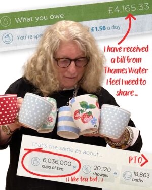 Jenny Beavan Instagram - I have received a bill from Thames Water I feel I need to share .. in one way it is hysterically funny, in another could bring on a heart attack.

I have paid my metered water bill for years, around £100 per bill, sometimes more sometimes less, but was recently issued with a bill for over £5000! I challenged it of course via Thames Water’s WhatsApp chat room - sure the various members of the ‘Team’ are AI but occasionally they almost give a sensible reply. So someone was sent to re-read the meter and I got a revised bill - £4,142.00 and a breakdown of the amount of water I had used. According to Thames Water my usage was equivalent to 6,036,000 cups of tea, 20,120 showers or 18,863 baths … you couldn’t make it up! 

I have of course challenged it again! It is becoming something of a mission. I am reasonably resilient but I nearly passed out when I saw the first bill - imagine being a pensioner, someone on a small income getting such a bill - my heart goes out to them. I understand Grayson Perry had a utilities bill for £39,000 so I am not the only one. 

I have my wonderful MP Harriet Harman on the case too but feel it is important to flag these things up .. and I am sure she has more important things to do!! It is just so almost deliciously ridiculous ...

UPDATE
They have resolved the problem. Faulty meter. New bill £155.00 - quite in line with the past. It is ALWAYS worth challenging a weird bill!