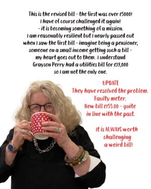 Jenny Beavan Instagram - I have received a bill from Thames Water I feel I need to share .. in one way it is hysterically funny, in another could bring on a heart attack.

I have paid my metered water bill for years, around £100 per bill, sometimes more sometimes less, but was recently issued with a bill for over £5000! I challenged it of course via Thames Water’s WhatsApp chat room - sure the various members of the ‘Team’ are AI but occasionally they almost give a sensible reply. So someone was sent to re-read the meter and I got a revised bill - £4,142.00 and a breakdown of the amount of water I had used. According to Thames Water my usage was equivalent to 6,036,000 cups of tea, 20,120 showers or 18,863 baths … you couldn’t make it up! 

I have of course challenged it again! It is becoming something of a mission. I am reasonably resilient but I nearly passed out when I saw the first bill - imagine being a pensioner, someone on a small income getting such a bill - my heart goes out to them. I understand Grayson Perry had a utilities bill for £39,000 so I am not the only one. 

I have my wonderful MP Harriet Harman on the case too but feel it is important to flag these things up .. and I am sure she has more important things to do!! It is just so almost deliciously ridiculous ...

UPDATE
They have resolved the problem. Faulty meter. New bill £155.00 - quite in line with the past. It is ALWAYS worth challenging a weird bill!
