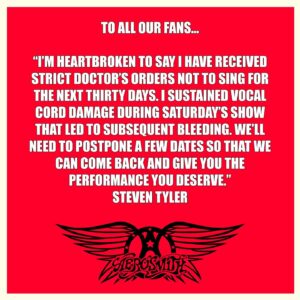 Joe Perry Instagram - “I’m heartbroken to say I have received strict doctor’s orders not to sing for the next thirty days. I sustained vocal cord damage during Saturday’s show that led to subsequent bleeding. We’ll need to postpone a few dates so that we can come back and give you the performance you deserve.” - Steven Tyler

RESCHEDULED DATES: 
Monday Jan 29 2024 – Detroit, MI – Little Caesars Arena
Wednesday Feb 14 2024 – Chicago, IL – United Center 
Saturday Feb 17 2024 – Washington, DC – Capital One Arena
Wednesday Feb 21 2024 – Toronto, ON – Scotiabank Arena
Monday Feb 26 2024 – Raleigh. NC – PNC Arena 
Thursday Feb 29 2024 – Cleveland, OH – Rocket Mortgage FieldHouse 
 
All previously purchased tickets will be honored for the rescheduled dates. Refunds will be available for those unable to attend. Fans with questions regarding refunds are asked to reach out to their point of purchase.