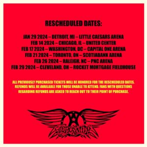 Joe Perry Instagram - “I’m heartbroken to say I have received strict doctor’s orders not to sing for the next thirty days. I sustained vocal cord damage during Saturday’s show that led to subsequent bleeding. We’ll need to postpone a few dates so that we can come back and give you the performance you deserve.” - Steven Tyler

RESCHEDULED DATES: 
Monday Jan 29 2024 – Detroit, MI – Little Caesars Arena
Wednesday Feb 14 2024 – Chicago, IL – United Center 
Saturday Feb 17 2024 – Washington, DC – Capital One Arena
Wednesday Feb 21 2024 – Toronto, ON – Scotiabank Arena
Monday Feb 26 2024 – Raleigh. NC – PNC Arena 
Thursday Feb 29 2024 – Cleveland, OH – Rocket Mortgage FieldHouse 
 
All previously purchased tickets will be honored for the rescheduled dates. Refunds will be available for those unable to attend. Fans with questions regarding refunds are asked to reach out to their point of purchase.