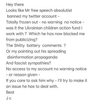 John Cusack Instagram - Hey there 
Looks like Mr free speech absolutist 
 banned my twitter account - 
Totally frozen out - no warning  no notice - was it the Ukrainian children action fund i work with ?  Which he has now blocked me from publicizing? 
The Shitty  battery  comments ? 
Or my pointing out his spreading  disinformation propaganda 
And fascist sympathies? 
No access to my account no warning notice - or reason given - 
If you care to ask him why - I’ll try to make it an issue he has to deal with. 
Best 
J c